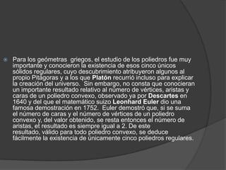 Para los geómetras  griegos, el estudio de los poliedros fue muy importante y conocieron la existencia de esos cinco únicos sólidos regulares, cuyo descubrimiento atribuyeron algunos al propio Pitágoras y a los que Platón recurrió incluso para explicar la creación del universo.  Sin embargo, no consta que conocieran un importante resultado relativo al número de vértices, aristas y caras de un poliedro convexo, observado ya por Descartes en 1640 y del que el matemático suizo LeonhardEuler dio una famosa demostración en 1752.  Euler demostró que, si se suma el número de caras y el número de vértices de un poliedro convexo y, del valor obtenido, se resta entonces el número de aristas, et resultado es siempre igual a 2. De este resultado, válido para todo poliedro convexo, se deduce fácilmente la existencia de únicamente cinco poliedros regulares.