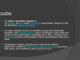 cuboUn cubo o hexaedro regular es un poliedro de seis caras cuadradas congruentes, siendo uno de los llamados sólidos platónicos.Un cubo, además de ser un hexaedro, puede ser clasificado también como paralelepípedo, recto y rectángulo, pues todas sus caras son de cuatro lados y paralelas dos a dos, e incluso como un prisma de base cuadrangular y altura equivalente al lado de la base.El hexaedro regular, al igual que el resto de los sólidos platónicos, cumple el Teorema de poliedros de Euler, pues tiene seis caras, ocho vértices y doce aristas (8+6=12+2).