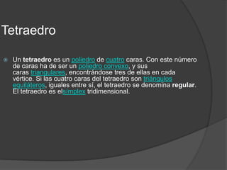 TetraedroUn tetraedro es un poliedro de cuatro caras. Con este número de caras ha de ser un poliedro convexo, y sus caras triangulares, encontrándose tres de ellas en cada vértice. Si las cuatro caras del tetraedro son triángulos equiláteros, iguales entre sí, el tetraedro se denomina regular. El tetraedro es elsímplex tridimensional.