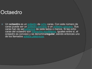 OctaedroUn octaedro es un poliedro de ocho caras. Con este número de caras puede ser un poliedro convexo o un poliedro cóncavo. Sus caras han de serpolígonos de siete lados o menos. Si las ocho caras del octaedro son triángulos equiláteros, iguales entre sí, el octaedro es convexo y se denominaregular, siendo entonces uno de los llamados sólidos platónicos.