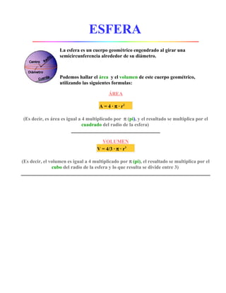 ESFERA
                  La esfera es un cuerpo geométrico engendrado al girar una
                  semicircunferencia alrededor de su diámetro.



                  Podemos hallar el área y el volumen de este cuerpo geométrico,
                  utilizando las siguientes formulas:

                                           ÁREA

                                      A = 4 · π · r2

(Es decir, es área es igual a 4 multiplicado por π (pi), y el resultado se multiplica por el
                              cuadrado del radio de la esfera)


                                       VOLUMEN
                                     V = 4/3 · π · r3

(Es decir, el volumen es igual a 4 multiplicado por π (pi), el resultado se multiplica por el
               cubo del radio de la esfera y lo que resulta se divide entre 3)
 