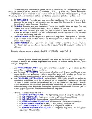 Los más sencillos son aquellos que se forman a partir de un solo polígono regular. Este
grupo de poliedros ya era conocido por Euclides (330 a.C.) y estos cinco sólidos estuvieron
acompañados de cierto misticismo. Se asociaban con los cuatro elementos supuestos y con el
Universo y reciben el nombre de sólidos platónicos. Los únicos poliedros regulares son:

   1. El TETRAEDRO: Formado por tres triángulos equiláteros. Es el que tiene menor
      volumen de los cinco en comparación con su superficie. Representa el fuego. Está
      formado por 4 caras, 6 aristas y 4 vértices
   2. El CUBO: Formado por seis cuadrados. Permanece estable sobre su base. Por eso
      representa la tierra. Está formado por 6 caras, 12 aristas y 8 vértices.
   3. El OCTAEDRO: Formado por ocho triángulos equiláteros. Gira libremente cuando se
      sujeta por vértices opuestos. Por ello, representa al aire en movimiento. Está formado
      por 8 caras, 12 aristas y 6 vértices.
   4. El DODECAEDRO: Formado por doce pentágonos regulares. Corresponde al Universo,
      pues sus doce caras pueden albergar los doce signos del Zodiaco. Tiene 12 caras, 30
      aristas y 20 vértices.
   5. El ICOSAEDRO: Formado por veinte triángulos equiláteros. Es el tiene mayor volumen
      en relación con su superficie y representa al agua. Tiene 20 caras, 30 aristas y 12
      vértices.

   En todos ellos se cumple la relación: CARAS + VÉRTICES – ARISTAS = 2



           También pueden construirse poliedros con más de un tipo de polígono regular.
   Reciben el nombre de sólidos arquimedianos. Existe un número infinito de ellos, pues
   incluye a dos grupos:

   •   Los PRISMAS REGULARES, cuyas caras laterales son cuadrados y sus bases, iguales
       y paralelas, son dos polígonos regulares.
   •   Los llamados ANTIPRISMAS, cuyas caras laterales son triángulos equiláteros y sus
       bases, también dos polígonos regulares paralelos, pero están girados, de forma que
       cada vértice de una se proyecta al punto medio de cada lado de la otra.
   •   Los POLIEDROS ESTRELLADOS JohannKepler (1571-1630) estudió los poliedros
       estrellados, obtenidos a partir del pentagrama de los pitagóricos. La diferencia principal
       de estos poliedros estrellados con el resto es que son cóncavos. Hay cuatro, dos de
       puntas estrelladas con pirámides pentagonales y otros dos de puntas estrelladas con
       pirámides triangulares. Kepler los llamó gran y pequeño dodecaedro estrellado (de 12
       puntas) y gran y pequeño icosaedro estrellado (de 20 puntas).

   •   El resto son trece sólidos diferentes:
           o El TETRAEDRO TRUNCADO: 4 hexágonos regulares y 3 triángulos equiláteros
           o El CUBO TRUNCADO: 6 octógonos regulares y 8 triángulos equiláteros
           o El CUBOCTAEDRO: 6 cuadrados y 8 triángulos equiláteros
           o El ROMBICUBOCTAEDRO MENOR: 18 cuadrados y 8 triángulos equiláteros
           o El OCTAEDRO TRUNCADO: 8 hexágonos regulares y 6 cuadrados
           o El CUBO REDONDEADO: 6 cuadrado y 32 triángulos equiláteros
           o El ROMBICUBOCTAEDRO MAYOR: 4 octógonos regulares, 10 hexágonos
              regulares y 12 cuadrados
 