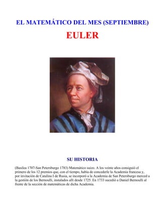 EL MATEMÁTICO DEL MES (SEPTIEMBRE)

                                   EULER




                                    SU HISTORIA
(Basilea 1707-San Petersburgo 1783) Matemático suizo. A los veinte años consiguió el
primero de los 12 premios que, con el tiempo, había de concederle la Academia francesa y,
por invitación de Catalina I de Rusia, se incorporó a la Academia de San Petersburgo merced a
la gestión de los Bernoulli, instalados allí desde 1725. En 1733 sucedió a Daniel Bernoulli al
frente de la sección de matemáticas de dicha Academia.
 