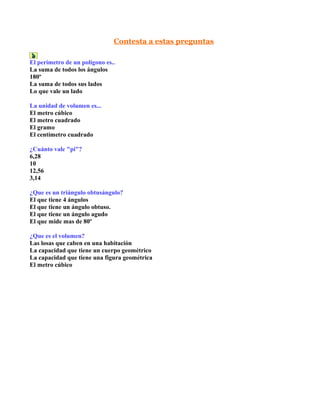 Contesta a estas preguntas

El perímetro de un polígono es..
La suma de todos los ángulos
180º
La suma de todos sus lados
Lo que vale un lado

La unidad de volumen es...
El metro cúbico
El metro cuadrado
El gramo
El centímetro cuadrado

¿Cuánto vale "pi"?
6,28
10
12,56
3,14

¿Que es un triángulo obtusángulo?
El que tiene 4 ángulos
El que tiene un ángulo obtuso.
El que tiene un ángulo agudo
El que mide mas de 80º

¿Que es el volumen?
Las losas que caben en una habitación
La capacidad que tiene un cuerpo geométrico
La capacidad que tiene una figura geométrica
El metro cúbico
 