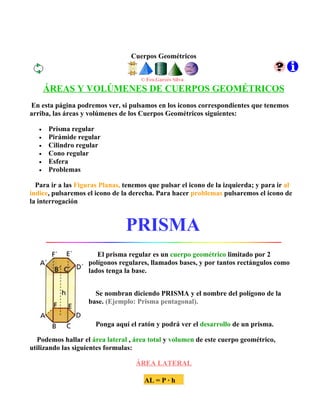 Cuerpos Geométricos


                                     © Fco.Garcés Silva
       ÁREAS Y VOLÚMENES DE CUERPOS GEOMÉTRICOS
En esta página podremos ver, si pulsamos en los iconos correspondientes que tenemos
arriba, las áreas y volúmenes de los Cuerpos Geométricos siguientes:

   •   Prisma regular
   •   Pirámide regular
   •   Cilindro regular
   •   Cono regular
   •   Esfera
   •   Problemas

  Para ir a las Figuras Planas, tenemos que pulsar el icono de la izquierda; y para ir al
indice, pulsaremos el icono de la derecha. Para hacer problemas pulsaremos el icono de
la interrogación


                                PRISMA
                      El prisma regular es un cuerpo geométrico limitado por 2
                   polígonos regulares, llamados bases, y por tantos rectángulos como
                   lados tenga la base.


                     Se nombran diciendo PRISMA y el nombre del polígono de la
                   base. (Ejemplo: Prisma pentagonal).


                      Ponga aquí el ratón y podrá ver el desarrollo de un prisma.

  Podemos hallar el área lateral , área total y volumen de este cuerpo geométrico,
utilizando las siguientes formulas:

                                   ÁREA LATERAL

                                      AL = P · h
 