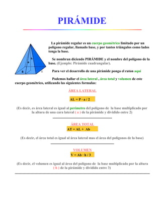 PIRÁMIDE

                        La pirámide regular es un cuerpo geométrico limitado por un
                      polígono regular, llamado base, y por tantos triángulos como lados
                      tenga la base.

                        Se nombran diciendo PIRÁMIDE y el nombre del polígono de la
                      base. (Ejemplo: Pirámide cuadrangular).

                         Para ver el desarrollo de una pirámide ponga el raton aquí

                         Podemos hallar el área lateral , área total y volumen de este
cuerpo geométrico, utilizando las siguientes formulas:

                                    ÁREA LATERAL

                                     AL = P · a / 2

 (Es decir, es área lateral es igual al perímetro del polígono de la base multiplicado por
            la altura de una cara lateral ( a ) de la pirámide y dividido entre 2)


                                    ÁREA TOTAL
                                   AT = AL + Ab

   (Es decir, el área total es igual al área lateral mas el área del polígonos de la base)


                                       VOLUMEN
                                      V = Ab · h / 3

 (Es decir, el volumen es igual al área del polígono de la base multiplicado por la altura
                          ( h ) de la pirámide y dividido entre 3)
 