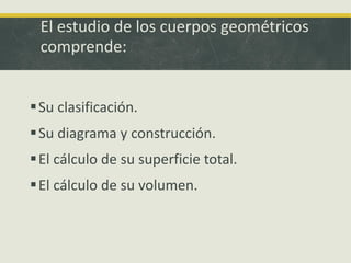 El estudio de los cuerpos geométricos
comprende:
Su clasificación.
Su diagrama y construcción.
El cálculo de su superficie total.
El cálculo de su volumen.
 