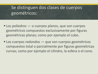 Se distinguen dos clases de cuerpos
geométricos:
 Los poliedros — o cuerpos planos, que son cuerpos
geométricos compuestos exclusivamente por figuras
geométricas planas; como por ejemplo el cubo.
 Los cuerpos redondos — que son cuerpos geométricos
compuestos total o parcialmente por figuras geométricas
curvas; como por ejemplo el cilindro, la esfera o el cono.
 