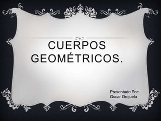 CUERPOS
GEOMÉTRICOS.
Presentado Por:
Oscar Orejuela
 