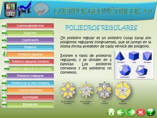 Cuerpos geométricos

          ¿Qué son?

                                  Un poliedro regular es un poliedro cuyas caras son
         Clasificación
                                  polígonos regulares congruentes, que se juntan en la
           Poliedros              misma forma alrededor de cada vértice del polígono.

      Poliedros regulares
                                  Existen 9 tipos de poliedros
 Poliedros regulares convexos
                                  regulares, y se dividen en 2
                                  familias:    Los    poliedros
Poliedros regulares no convexos   convexos y los poliedros no
                                  convexos.
     Poliedros irregulares

 Poliedros en la vida cotidiana

      Cuerpos Redondos

         Actividades

          Bibliografía
 