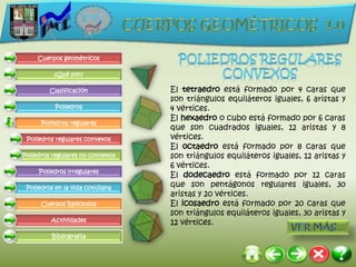 Cuerpos geométricos

          ¿Qué son?

         Clasificación            El tetraedro está formado por 4 caras que
                                  son triángulos equiláteros iguales, 6 aristas y
           Poliedros              4 vértices.
                                  El hexaedro o cubo está formado por 6 caras
      Poliedros regulares
                                  que son cuadrados iguales, 12 aristas y 8
 Poliedros regulares convexos     vértices.
                                  El octaedro está formado por 8 caras que
Poliedros regulares no convexos   son triángulos equiláteros iguales, 12 aristas y
                                  6 vértices.
     Poliedros irregulares
                                  El dodecaedro está formado por 12 caras
 Poliedros en la vida cotidiana   que son pentágonos regulares iguales, 30
                                  aristas y 20 vértices.
      Cuerpos Redondos            El icosaedro está formado por 20 caras que
                                  son triángulos equiláteros iguales, 30 aristas y
         Actividades              12 vértices.
          Bibliografía
 