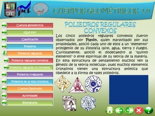 Cuerpos geométricos

          ¿Qué son?
                                  Los cinco poliedros regulares convexos fueron
         Clasificación            observados por Platón, quien maravillado por sus
                                  propiedades, asoció cada uno de ellos a un "elemento"
           Poliedros
                                  primigenio de su filosofía (aire, agua, tierra y fuego).
      Poliedros regulares         Curiosamente, asoció el dodecaedro al "quinto
                                  elemento" o ente espiritual de su teoría de la materia.
 Poliedros regulares convexos     En esta estructura de pensamiento muchos ven la
                                  génesis de la teoría molecular, pues muchos elementos
Poliedros regulares no convexos
                                  cristalinos tienen una estructura atómica que
     Poliedros irregulares
                                  obedece a la forma de tales poliedros.

 Poliedros en la vida cotidiana

      Cuerpos Redondos

         Actividades

          Bibliografía
 