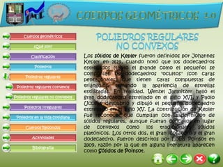 Cuerpos geométricos

          ¿Qué son?

         Clasificación            Los sólidos de Kepler fueron definidos por Johannes
                                  Kepler en 1619, cuando notó que los dodecaedros
           Poliedros              estrellados (tanto el grande como el pequeño) se
                                  componían de dodecaedros "ocultos" (con caras
      Poliedros regulares
                                  pentagonales) que tienen caras compuestas de
 Poliedros regulares convexos     triángulos, tomando la apariencia de estrellas
                                  estilizadas. En realidad, Wenzel Jamnitzer halló el
Poliedros regulares no convexos   gran dodecaedro estrellado en el siglo XVI, y Paolo
                                  Uccello descubrió y dibujó el pequeño dodecaedro
     Poliedros irregulares
                                  estrellado en el siglo XV. La contribución de Kepler
 Poliedros en la vida cotidiana   fue reconocer que cumplían con la definición de
                                  sólidos regulares, aunque fueran cóncavos en lugar
      Cuerpos Redondos            de convexos como los tradicionales sólidos
                                  platónicos. Los otros dos, el gran icosaedro y el gran
         Actividades              dodecaedro, fueron descritos por Louis Poinsot en
                                  1809, razón por la que en alguna literatura aparecen
          Bibliografía
                                  como Sólidos de Poinsot.
 