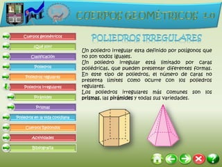 Cuerpos geométricos

         ¿Qué son?
                                 Un poliedro irregular esta definido por polígonos que
        Clasificación            no son todos iguales.
                                 Un poliedro irregular está limitado por caras
          Poliedros
                                 poliédricas, que pueden presentar diferentes formas.
     Poliedros regulares
                                 En este tipo de poliedros, el número de caras no
                                 presenta límites como ocurre con los poliedros
    Poliedros irregulares        regulares.
                                 Los poliedros irregulares más comunes son los
          Pirámides              prismas, las pirámides y todas sus variedades.
           Prismas

Poliedros en la vida cotidiana

     Cuerpos Redondos

        Actividades

         Bibliografía
 