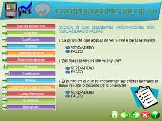 Cuerpos geométricos

         ¿Qué son?

        Clasificación            ¿ La pirámide que acabas de ver tiene 6 caras laterales?
          Poliedros
                                        VERDADERO
     Poliedros regulares
                                        FALSO

    Poliedros irregulares        ¿ Sus caras laterales son triángulos?
          Pirámides                     VERDADERO
                                        FALSO
        Clasificación

           Prismas               ¿ El punto en el que se encuentran las aristas laterales se
Poliedros en la vida cotidiana   llama vértice o cúspide de la pirámide?

     Cuerpos Redondos
                                        VERDADERO
                                        FALSO
        Actividades

         Bibliografía
 