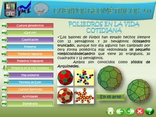 Cuerpos geométricos

         ¿Qué son?
                                 Los balones de fútbol han estado hechos siempre
        Clasificación
                                 con 12 pentágonos y 20 hexágonos (icosaedro
          Poliedros              truncado), aunque hoy día algunos han cambiado por
                                 otra forma poliédrica más redondeada (el pequeño
     Poliedros regulares         rombicosidodecaedro) que tiene 20 triángulos, 30
                                 cuadrados y 12 pentágonos.
    Poliedros irregulares
                                         Ambos son conocidos como sólidos de
Poliedros en la vida cotidiana
                                 Arquímedes.

       Más poliedros

     Teorema de Euler

     Cuerpos Redondos

        Actividades

         Bibliografía
 
