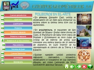 Cuerpos geométricos
                                 En pintura, Salvador Dalí, utiliza el
         ¿Qué son?               dodecaedro en un óleo para enmarcar su
                                 escena sobre la última cena (con sus 12
        Clasificación
                                 Apóstoles).
          Poliedros
                                 En arquitectura, el mausoleo de Gol
     Poliedros regulares         Gumbaz de Bijapur (India) tiene forma de
                                 cubo, el Planetario de New York (obra de
    Poliedros irregulares
                                 Polshek y Schliemann) es otro cubo de
Poliedros en la vida cotidiana   cristal de 29 metros de arista que
                                 contiene una esfera blanca de 27 metros
       Más poliedros             de diámetro, en cuyo interior se ha
                                 representado el centro de la Tierra y el
     Teorema de Euler
                                 Espacio.
     Cuerpos Redondos
                                 Escher    también    utilizó  poliedros
        Actividades              regulares     (tetraedro,     octaedro,
                                 dodecaedro e icosaedro) en sus famosos
         Bibliografía            dibujos, así como Leonardo da Vinci
                                 (ucocedrón abscisus vacuus).
 