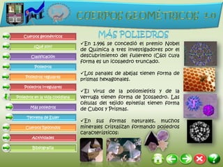 Cuerpos geométricos

                                 En 1.996 se concedió el premio Nobel
         ¿Qué son?
                                 de Química a tres investigadores por el
        Clasificación            descubrimiento del fullereno (C60) cuya
                                 forma es un icosaedro truncado.
          Poliedros
                                 Los panales de abejas tienen forma de
     Poliedros regulares
                                 prismas hexagonales.
    Poliedros irregulares
                                 El virus de la poliomielitis y de la
Poliedros en la vida cotidiana   verruga tienen forma de Icosaedro. Las
                                 células del tejido epitelial tienen forma
       Más poliedros
                                 de Cubos y Prismas.
     Teorema de Euler
                                 En sus formas naturales, muchos
     Cuerpos Redondos            minerales cristalizan formando poliedros
                                 característicos:
        Actividades

         Bibliografía
 