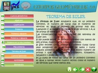 Cuerpos geométricos

         ¿Qué son?
                                 La fórmula de Euler establece que, en un poliedro
        Clasificación            convexo, el número de caras más el números de
                                 vértices es igual al número de aristas más dos.
          Poliedros              Llamando C al número de caras, V al de vértices y A al
                                 de aristas se tiene que: C + V = A + 2
     Poliedros regulares
                                 Las consecuencias más importantes del teorema de
    Poliedros irregulares
                                 Euler son:
                                 1) No puede existir un poliedro convexo con menos de
Poliedros en la vida cotidiana   seis aristas, cuatro caras y cuatro vértices.
                                 2) Sólo existen cinco poliedros convexos cuyas caras
       Más poliedros             sean polígonos de igual número de lados y cuyos
                                 ángulos poliedros tengan entre sí el mismo número de
     Teorema de Euler
                                 aristas y que son: tetraedro, octaedro, icosaedro,
     Cuerpos Redondos            hexaedro y dodecaedro.
                                 3) La suma de todas las caras de un poliedro convexo
        Actividades              es igual a tantas veces cuatro rectos como el número
                                 de vértices que tiene menos dos.
         Bibliografía
 