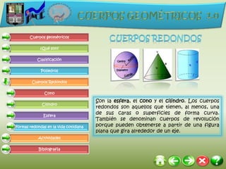 Cuerpos geométricos

             ¿Qué son?

           Clasificación

             Poliedros

        Cuerpos Redondos

               Cono

                                       Son la esfera, el cono y el cilindro. Los cuerpos
              Cilindro
                                       redondos son aquellos que tienen, al menos, una
              Esfera
                                       de sus caras o superficies de forma curva.
                                       También se denominan cuerpos de revolución
Formas redondas en la vida cotidiana   porque pueden obtenerse a partir de una figura
                                       plana que gira alrededor de un eje.
            Actividades

            Bibliografía
 