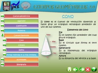 Cuerpos geométricos

             ¿Qué son?
                                       El cono es el cuerpo de revolución obtenido al
                                       hacer girar un triángulo rectángulo alrededor de
           Clasificación
                                       uno de sus catetos.
             Poliedros                                          Elementos del cono
                                                       Eje
        Cuerpos Redondos                               Es el cateto fijo alrededor del cual
                                                       gira el triángulo.
               Cono                                    Base
                                                       Es el círculo que forma el otro
              Cilindro                                 cateto.
                                                       Generatriz
              Esfera                                   Es la hipotenusa del triángulo
                                                       rectángulo.
Formas redondas en la vida cotidiana
                                                       Altura
                                                       Es la distancia del vértice a la base.
            Actividades

            Bibliografía
 