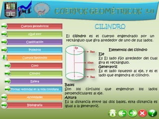 Cuerpos geométricos

             ¿Qué son?
                                       El cilindro es el cuerpo engendrado por un
           Clasificación
                                       rectángulo que gira alrededor de uno de sus lados.

             Poliedros                                          Elementos del cilindro
                                                          Eje
        Cuerpos Redondos                                  Es El lado fijo alrededor del cual
                                                          gira el rectángulo.
               Cono
                                                          Generatriz
                                                          Es el lado opuesto al eje, y es el
              Cilindro
                                                          lado que engendra el cilindro.
              Esfera
                                       Bases
Formas redondas en la vida cotidiana   Son los círculos que engendran los lados
                                       perpendiculares al eje.
            Actividades                Altura
                                       Es la distancia entre las dos bases, esta distancia es
            Bibliografía               igual a la generatriz.
 