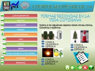 Cuerpos geométricos

             ¿Qué son?

           Clasificación               Indica si los siguientes objetos tienen forma cónica,
                                       cilíndrica o esférica:
             Poliedros

        Cuerpos Redondos

               Cono
                                            CÓNICA
              Cilindro                      CILÍNDRICA                   CÓNICA
                                            ESFÉRICA                     CILÍNDRICA
              Esfera
                                                                         ESFÉRICA

Formas redondas en la vida cotidiana

            Actividades
                                            CÓNICA
                                            CILÍNDRICA
            Bibliografía
                                            ESFÉRICA
 