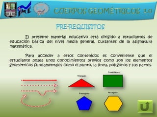 El presente material educativo está dirigido a estudiantes de
educación básica del nivel media general, cursantes de la asignatura
matemática.

        Para acceder a estos contenidos es conveniente que el
estudiante posea unos conocimientos previos como son los elementos
geométricos fundamentales como el punto, la línea, polígonos y sus partes.
 