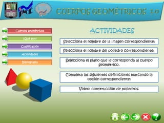 Cuerpos geométricos

     ¿Qué son?
                      Selecciona el nombre de la imagen correspondiente:
   Clasificación
                      Selecciona el nombre del poliedro correspondiente:
    Actividades

    Bibliografía
                       Selecciona el plano que le corresponda al cuerpo
                                          geométrico.

                       Completa las siguientes definiciones marcando la
                                  opción correspondiente:

                              Video: construcción de poliedros.
 