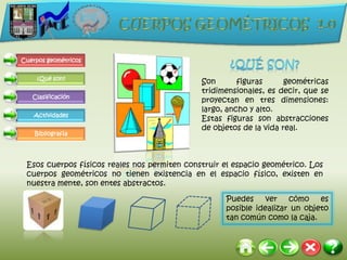 Cuerpos geométricos


     ¿Qué son?
                                              Son       figuras      geométricas
                                              tridimensionales, es decir, que se
   Clasificación
                                              proyectan en tres dimensiones:
                                              largo, ancho y alto.
    Actividades
                                              Estas figuras son abstracciones
                                              de objetos de la vida real.
    Bibliografía




 Esos cuerpos físicos reales nos permiten construir el espacio geométrico. Los
 cuerpos geométricos no tienen existencia en el espacio físico, existen en
 nuestra mente, son entes abstractos.

                                                    Puedes     ver   cómo    es
                                                    posible idealizar un objeto
                                                    tan común como la caja.
 