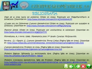 Viaje de la línea hacia los poliedros. [Video en línea]. Publicado por MegaMarioMarin el
20/08/2010. Disponible en: http://www.youtube.com/watch?v=eUnHzzdmA7M

¿Cuales son los Diferentes Cuerpos Geométricos? [Video en línea]. Publicado por aula365tv el
23/05/2011. Disponible en: http://www.youtube.com/watch?v=XPRSONHI-bQ

Platonic Solids. [Video en línea]. Publicado por arscharfen21 el 03/04/2007. Disponible en:
http://www.youtube.com/watch?v=5QgIJOy7T7Y

Montezuma, A. y otros. (1996). Matemática 2000. 7mo grado. Caracas: McGraw-Hill.

Ferreira , O. y Realini, S. Cuerpos Geométricos. Portal Ceibal [Pagina Web en línea]. Disponible
en: http://www.ceibal.edu.uy/contenidos/areas_conocimiento/mat/cuerposgeom/index.html

Cuerpos Geométricos. Profesor en línea. [Pagina Web en línea]. Disponible en:
http://www.profesorenlinea.cl/geometria/cuerposgeometricos.htm

Poliedro Regular. Wikipedia La enciclopedia libre. [Pagina Web en línea]. Disponible en:
http://es.wikipedia.org/wiki/Poliedro_regular

Poliedro. Conceptos Geométricos. Web del Profesor. [Pagina Web en línea]. Disponible en:
http://webdelprofesor.ula.ve/nucleotrujillo/alperez/teoria/cap_01a-conceptos_geometricos/06a-
solido-poliedro.htm
 