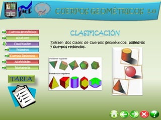 Cuerpos geométricos

     ¿Qué son?

   Clasificación      Existen dos clases de cuerpos geométricos: poliedros
                      y cuerpos redondos.
     Poliedros

Cuerpos Redondos

    Actividades

    Bibliografía
 