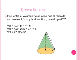 EJEMPLO DEL CONO
 Encuentra el volumen de un cono que el radio de
su base es 2,1cm y la altura 6cm, usando pi=22/7.
Vol = 1/3 * pi * r² * h
Vol = 1/3 * 22/7 * 2,1² * 6
Vol = 27,72 cm³
 
