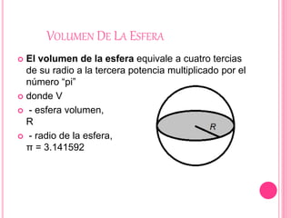 VOLUMEN DE LA ESFERA
 El volumen de la esfera equivale a cuatro tercias
de su radio a la tercera potencia multiplicado por el
número “pi”
 donde V
 - esfera volumen,
R
 - radio de la esfera,
π = 3.141592
 