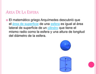 AREA DE LA ESFERA
 El matemático griego Arquímedes descubrió que
el área de superficie de una esfera es igual al área
lateral de superficie de un cilindro que tiene el
mismo radio como la esfera y una altura de longitud
del diámetro de la esfera.
 