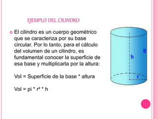 EJEMPLO DEL CILINDRO
 El cilindro es un cuerpo geométrico
que se caracteriza por su base
circular. Por lo tanto, para el cálculo
del volumen de un cilindro, es
fundamental conocer la superficie de
esa base y multiplicarla por la altura:
Vol = Superficie de la base * altura
Vol = pi * r² * h
 
