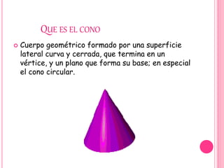QUE ES EL CONO
 Cuerpo geométrico formado por una superficie
lateral curva y cerrada, que termina en un
vértice, y un plano que forma su base; en especial
el cono circular.
 