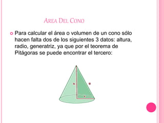 AREA DEL CONO
 Para calcular el área o volumen de un cono sólo
hacen falta dos de los siguientes 3 datos: altura,
radio, generatriz, ya que por el teorema de
Pitágoras se puede encontrar el tercero:
 