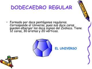 DODECAEDRO REGULAR
• Formado por doce pentágonos regulares.
Corresponde al Universo, pues sus doce caras
pueden albergar los doce signos del Zodiaco. Tiene
12 caras, 30 aristas y 20 vértices.
EL UNIVERSO
 