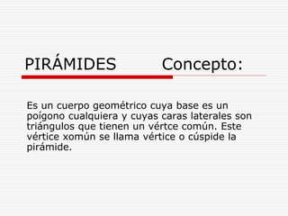 PIRÁMIDES Concepto:
Es un cuerpo geométrico cuya base es un
poígono cualquiera y cuyas caras laterales son
triángulos que tienen un vértce común. Este
vértice xomún se llama vértice o cúspide la
pirámide.
 