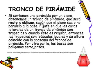 TRONCO DE PIRÁMIDE
• Si cortamos una pirámide por un plano,
obtenemos un tronco de pirámide, que será
recto u oblicuo, según que el plano sea o no
paralelo a la base. Fíjate en que las caras
laterales de un tronco de pirámide son
trapecios y cuando éste es regular, entonces
los trapecios son isósceles iguales y su altura
coincide con la apotema del tronco de
pirámide. Por otra parte, las bases son
polígonos semejantes.
FUENTE: http://www.juntadeandalucia.es/averroes/iesarroyo/matematicas/materiales/4eso/geometria/poliedros/poliedros.htm
 