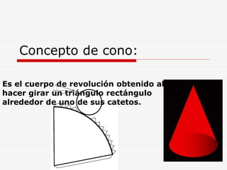 Concepto de cono:
Es el cuerpo de revolución obtenido al
hacer girar un triángulo rectángulo
alrededor de uno de sus catetos.
 