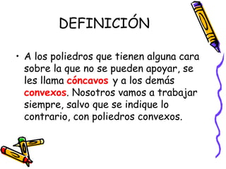 DEFINICIÓN
• A los poliedros que tienen alguna cara
sobre la que no se pueden apoyar, se
les llama cóncavos y a los demás
convexos. Nosotros vamos a trabajar
siempre, salvo que se indique lo
contrario, con poliedros convexos.
 