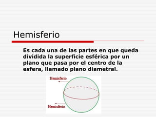 Hemisferio
Es cada una de las partes en que queda
dividida la superficie esférica por un
plano que pasa por el centro de la
esfera, llamado plano diametral.
 