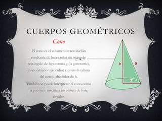 CUERPOS GEOMÉTRICOS
Cono
El cono es el volumen de revolución
resultante de hacer rotar un triángulo
rectángulo de hipotenusa g (la generatriz),
cateto inferior r(el radio) y cateto h (altura
del cono), alrededor de h.
También se puede interpretar el cono como
la pirámide inscrita a un prisma de base
circular.
 