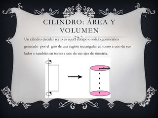 CILINDRO: ÁREA Y
VOLUMEN
Un cilindro circular recto es aquel cuerpo o sólido geométrico
generado por el giro de una región rectangular en torno a uno de sus
lados o también en torno a uno de sus ejes de simetría.
 
