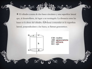  El cilindro consta de dos bases circulares y una superficie lateral
que, al desarrollarse, da lugar a un rectángulo. La distancia entre las
bases es la altura del cilindro. Las rectas contenidas en la superficie
lateral, perpendiculares a las bases, se llaman generatrices.
 