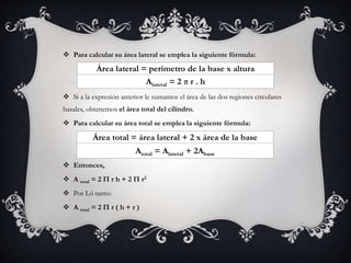  Para calcular su área lateral se emplea la siguiente fórmula:
 Si a la expresión anterior le sumamos el área de las dos regiones circulares
basales, obtenemos el área total del cilindro.
 Para calcular su área total se emplea la siguiente fórmula:
 Entonces,
 A total = 2 Π r h + 2 Π r2
 Por Ló tanto:
 A total = 2 Π r ( h + r )
Área lateral = perímetro de la base x altura
Alateral = 2 π r . h
Área total = área lateral + 2 x área de la base
Atotal = Alateral + 2Abase
 