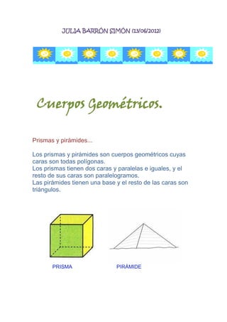 JULIA BARRÓN SIMÓN (13/06/2012)




 Cuerpos Geométricos.

Prismas y pirámides...

Los prismas y pirámides son cuerpos geométricos cuyas
caras son todas polígonas.
Los prismas tienen dos caras y paralelas e iguales, y el
resto de sus caras son paralelogramos.
Las pirámides tienen una base y el resto de las caras son
triángulos.




       PRISMA                 PIRÁMIDE
 