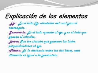 Explicación de los elementos
  Eje: Es el lado fijo alrededor del cuál gira el
 rectángulo.
 Generatríz: Es el lado opuesto al eje, y es el lado que
 genera el cilindro.
 Bases: Son los círculos que generan los lados
 perpendiculares al eje.
 Altura: Es la distancia entre las dos bases, esta
 distancia es igual a la generatríz.
 